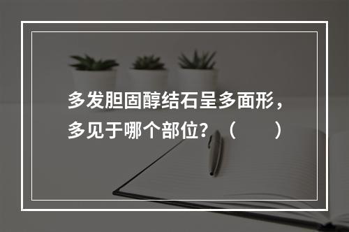 多发胆固醇结石呈多面形，多见于哪个部位？（　　）