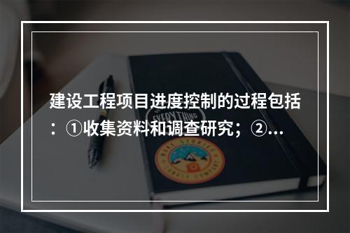 建设工程项目进度控制的过程包括：①收集资料和调查研究；②进度