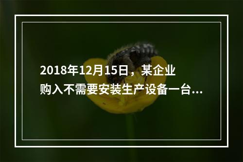 2018年12月15日，某企业购入不需要安装生产设备一台，原