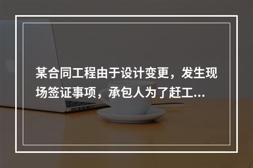 某合同工程由于设计变更，发生现场签证事项，承包人为了赶工，在