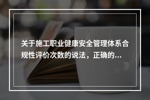 关于施工职业健康安全管理体系合规性评价次数的说法，正确的是（