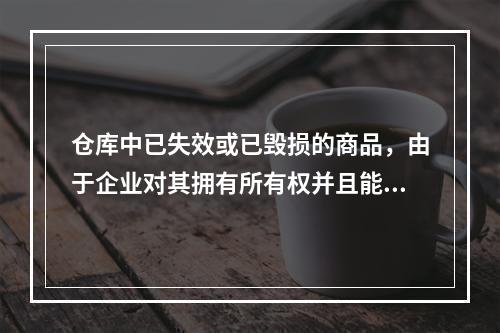 仓库中已失效或已毁损的商品，由于企业对其拥有所有权并且能够实