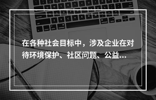 在各种社会目标中，涉及企业在对待环境保护、社区问题、公益事业