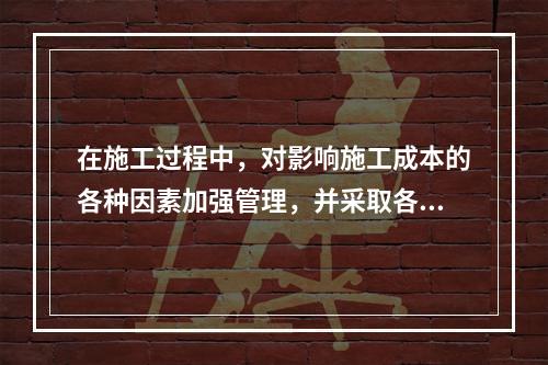 在施工过程中，对影响施工成本的各种因素加强管理，并采取各种有