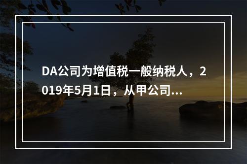 DA公司为增值税一般纳税人，2019年5月1日，从甲公司一次