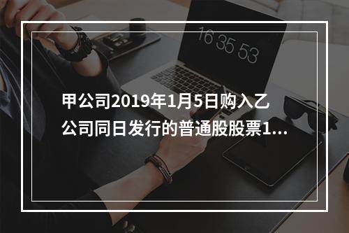 甲公司2019年1月5日购入乙公司同日发行的普通股股票100