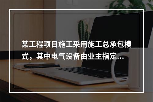 某工程项目施工采用施工总承包模式，其中电气设备由业主指定的分