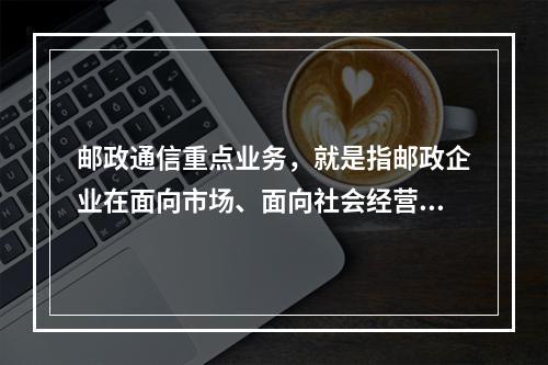 邮政通信重点业务，就是指邮政企业在面向市场、面向社会经营方面