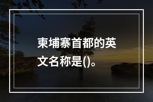 柬埔寨首都的英文名称是()。