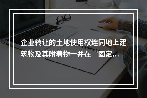 企业转让的土地使用权连同地上建筑物及其附着物一并在“固定资产