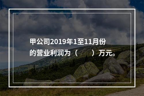 甲公司2019年1至11月份的营业利润为（　　）万元。