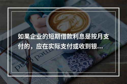 如果企业的短期借款利息是按月支付的，应在实际支付或收到银行的