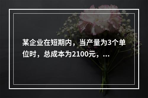 某企业在短期内，当产量为3个单位时，总成本为2100元，当产