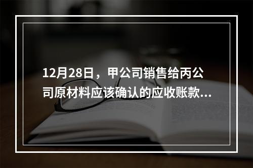 12月28日，甲公司销售给丙公司原材料应该确认的应收账款为（