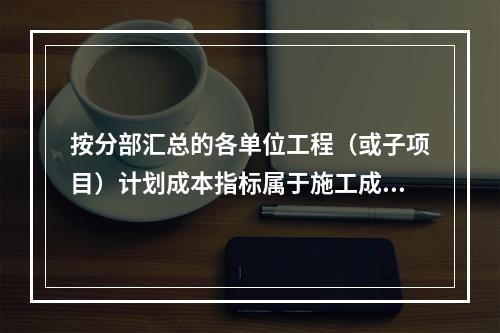 按分部汇总的各单位工程（或子项目）计划成本指标属于施工成本计