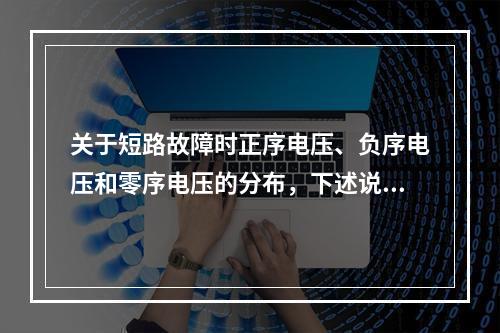 关于短路故障时正序电压、负序电压和零序电压的分布，下述说法中