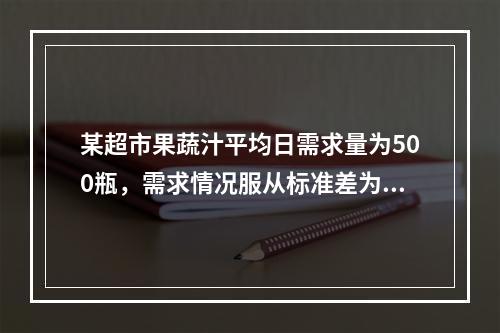 某超市果蔬汁平均日需求量为500瓶，需求情况服从标准差为5