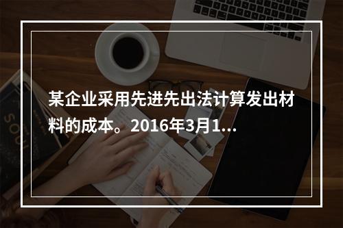 某企业采用先进先出法计算发出材料的成本。2016年3月1日结