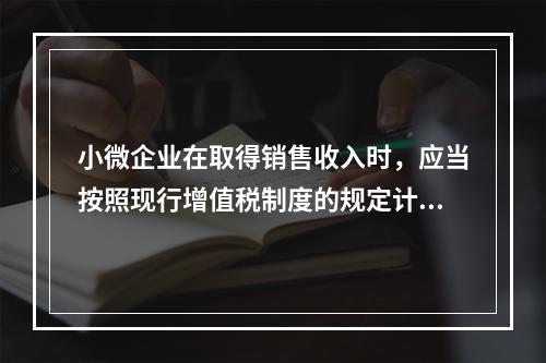 小微企业在取得销售收入时，应当按照现行增值税制度的规定计算应