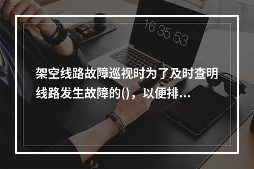 架空线路故障巡视时为了及时查明线路发生故障的()，以便排除。