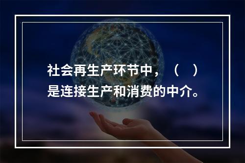 社会再生产环节中，（　）是连接生产和消费的中介。