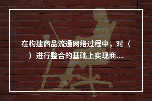 在构建商品流通网络过程中，对（　）进行整合的基础上实现商品