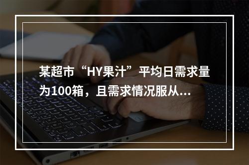 某超市“HY果汁”平均日需求量为100箱，且需求情况服从标