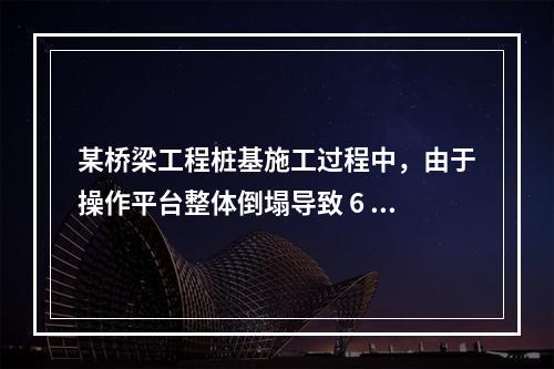 某桥梁工程桩基施工过程中，由于操作平台整体倒塌导致 6 人死