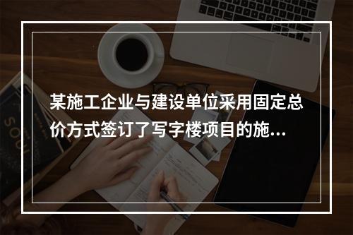 某施工企业与建设单位采用固定总价方式签订了写字楼项目的施工总