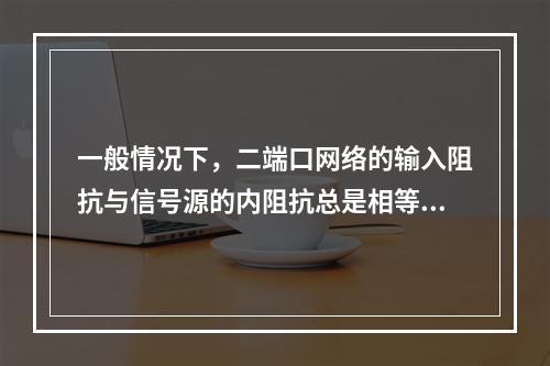 一般情况下，二端口网络的输入阻抗与信号源的内阻抗总是相等的。