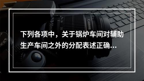 下列各项中，关于锅炉车间对辅助生产车间之外的分配表述正确的是