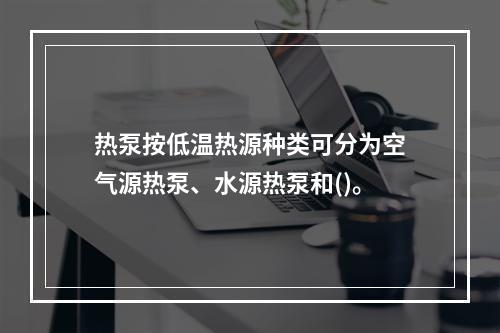 热泵按低温热源种类可分为空气源热泵、水源热泵和()。