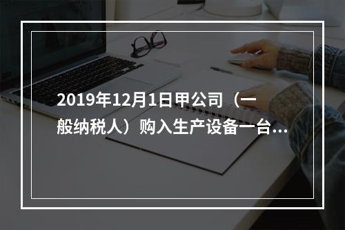 2019年12月1日甲公司（一般纳税人）购入生产设备一台，支