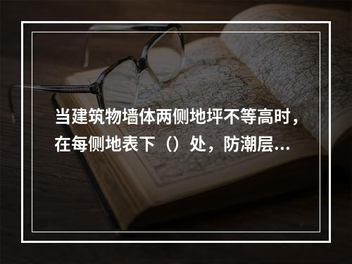 当建筑物墙体两侧地坪不等高时，在每侧地表下（）处，防潮层应分