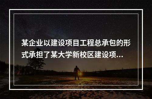 某企业以建设项目工程总承包的形式承担了某大学新校区建设项目，