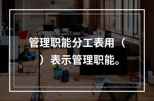 管理职能分工表用（　）表示管理职能。