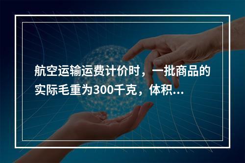 航空运输运费计价时，一批商品的实际毛重为300千克，体积是2