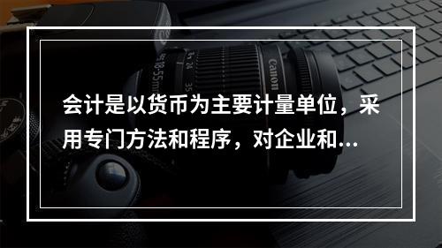 会计是以货币为主要计量单位，采用专门方法和程序，对企业和行政