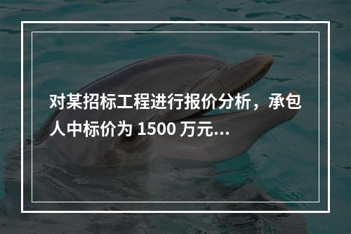 对某招标工程进行报价分析，承包人中标价为 1500 万元，招