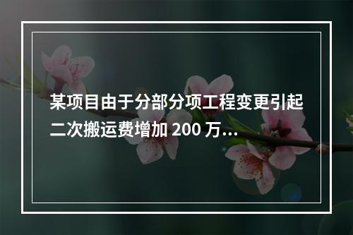 某项目由于分部分项工程变更引起二次搬运费增加 200 万，环