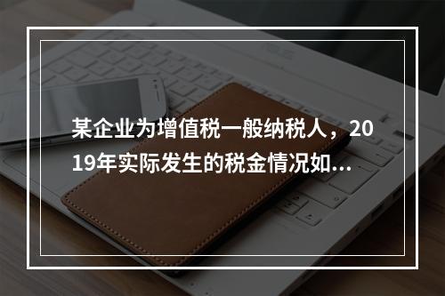 某企业为增值税一般纳税人，2019年实际发生的税金情况如下：