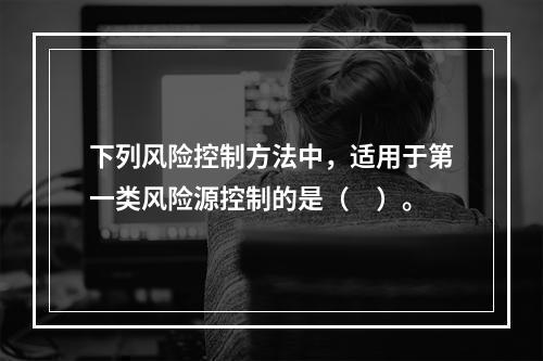 下列风险控制方法中，适用于第一类风险源控制的是（　）。