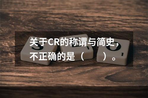 关于CR的称谓与简史，不正确的是（　　）。