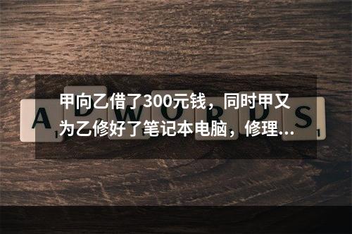 甲向乙借了300元钱，同时甲又为乙修好了笔记本电脑，修理费恰