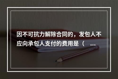 因不可抗力解除合同的，发包人不应向承包人支付的费用是（　）。