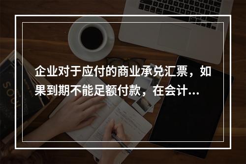 企业对于应付的商业承兑汇票，如果到期不能足额付款，在会计处理