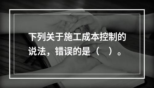 下列关于施工成本控制的说法，错误的是（　）。