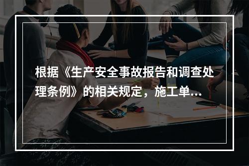 根据《生产安全事故报告和调查处理条例》的相关规定，施工单位对