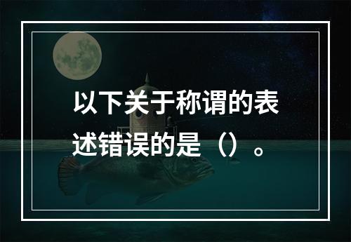 以下关于称谓的表述错误的是（）。