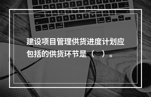 建设项目管理供货进度计划应包括的供货环节是（　）。